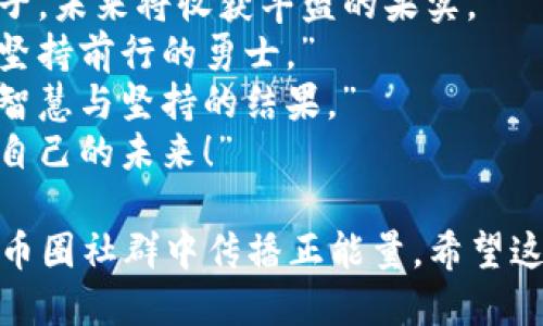以下是一些币圈激励人心的句子，适合唤起数字货币爱好者的热情和对未来的期待：

1. “每一个区块链的创新，都是推动世界进步的一小步。”
2. “在币圈，没有什么是不可能的，唯有梦想与行动！”
3. “每一次价格起伏，都是对耐心与信念的考验。”
4. “投资数字货币，就像种下希望的种子，未来将收获丰盛的果实。”
5. “每个成功的投资者，都是在风雨中坚持前行的勇士。”
6. “币圈的每一次变革，都是无数人的智慧与坚持的结果。”
7. “相信区块链的未来，就意味着相信自己的未来！”

这些句子不仅可以激励自己，也可以在币圈社群中传播正能量。希望这些句子能够激发你对数字货币的热情！