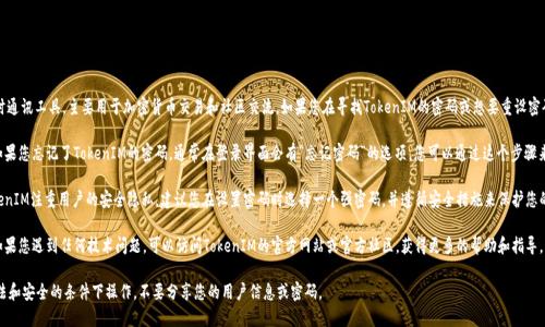 TokenIM是一款即时通讯工具，主要用于加密货币交易和社区交流。如果您在寻找TokenIM的密码或想要重设密码，请注意以下几点：

1. **忘记密码**：如果您忘记了TokenIM的密码，通常在登录界面会有“忘记密码”的选项，您可以通过这个步骤来重设密码。

2. **安全性**：TokenIM注重用户的安全隐私，建议您在设置密码时选择一个强密码，并遵循安全措施来保护您的账户。

3. **官方帮助**：如果您遇到任何技术问题，可以访问TokenIM的官方网站或官方社区，获得更多的帮助和指导。

请务必确保您在合法和安全的条件下操作，不要分享您的用户信息或密码。